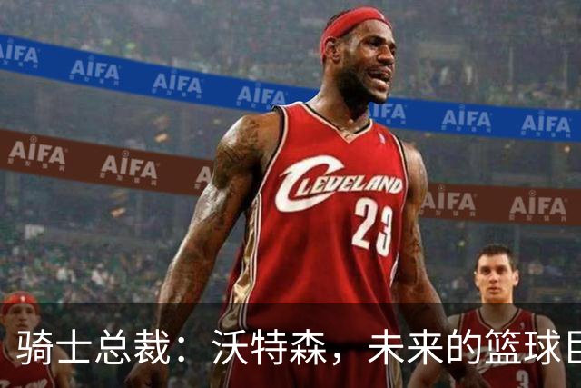骑士总裁：沃特森，未来的篮球巨星在此！